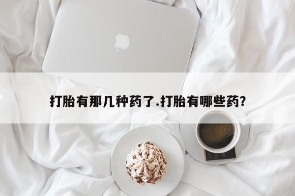 网上买打胎药联系方式微信，打胎有那几种药了.打胎有哪些药？