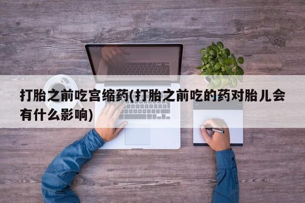 网上买打胎药联系方式微信，打胎之前吃宫缩药(打胎之前吃的药对胎儿会有什么影响)
