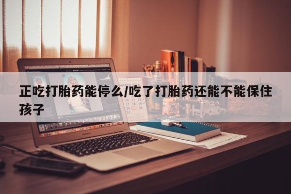 网上买打胎药联系方式微信，正吃打胎药能停么/吃了打胎药还能不能保住孩子