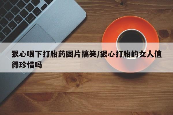 网上买打胎药联系方式微信，狠心喂下打胎药图片搞笑/狠心打胎的女人值得珍惜吗
