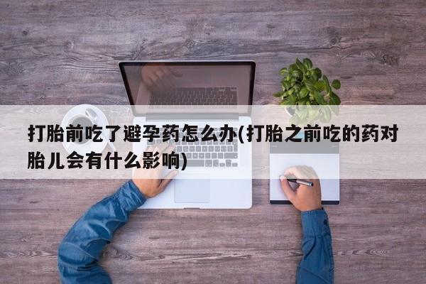 网上买打胎药联系方式微信，打胎前吃了避孕药怎么办(打胎之前吃的药对胎儿会有什么影响)