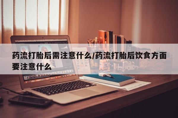 网上买打胎药联系方式微信，药流打胎后需注意什么/药流打胎后饮食方面要注意什么