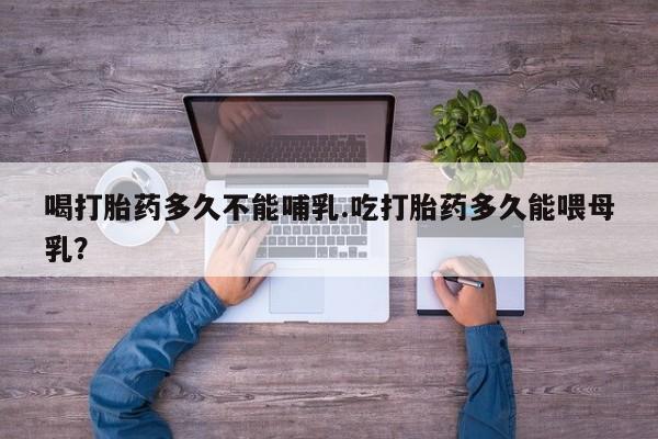 网上买打胎药联系方式微信，喝打胎药多久不能哺乳.吃打胎药多久能喂母乳？