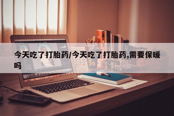 网上买打胎药联系方式微信，今天吃了打胎药/今天吃了打胎药,需要保暖吗