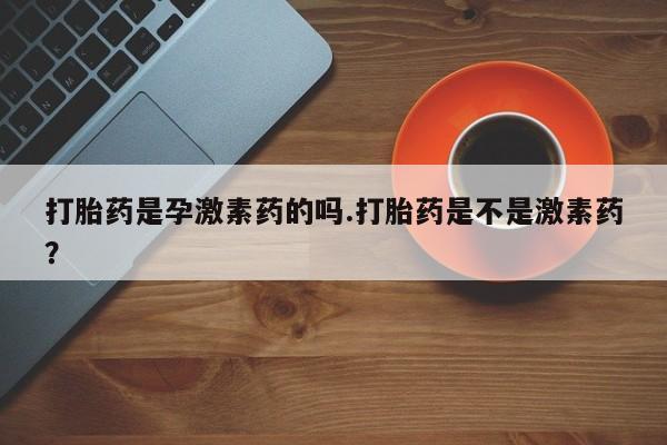 网上买打胎药联系方式微信，打胎药是孕激素药的吗.打胎药是不是激素药？