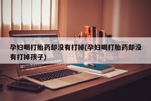 网上买打胎药联系方式微信，孕妇喝打胎药却没有打掉(孕妇喝打胎药却没有打掉孩子)
