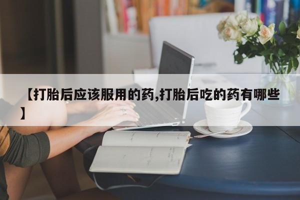 网上买打胎药联系方式微信，【打胎后应该服用的药,打胎后吃的药有哪些】