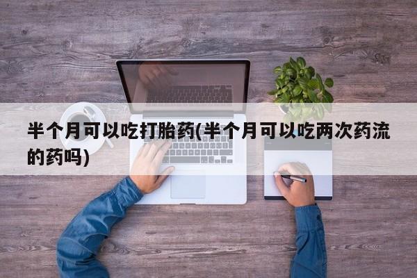 网上买打胎药联系方式微信，半个月可以吃打胎药(半个月可以吃两次药流的药吗)