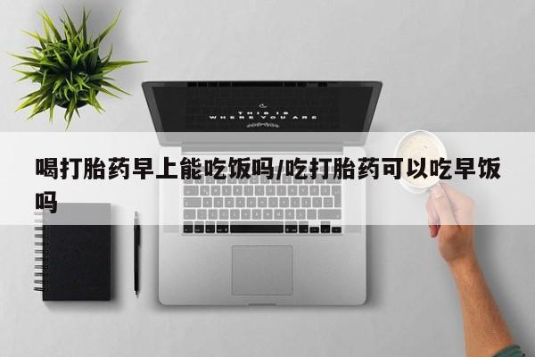 网上买打胎药联系方式微信，喝打胎药早上能吃饭吗/吃打胎药可以吃早饭吗
