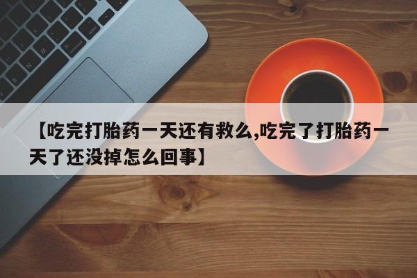 网上买打胎药联系方式微信，【吃完打胎药一天还有救么,吃完了打胎药一天了还没掉怎么回事】
