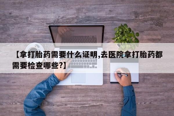 网上买打胎药联系方式微信，【拿打胎药需要什么证明,去医院拿打胎药都需要检查哪些?】