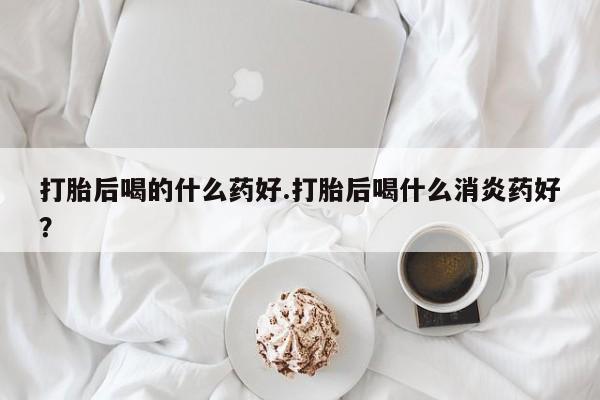 网上买打胎药联系方式微信，打胎后喝的什么药好.打胎后喝什么消炎药好？