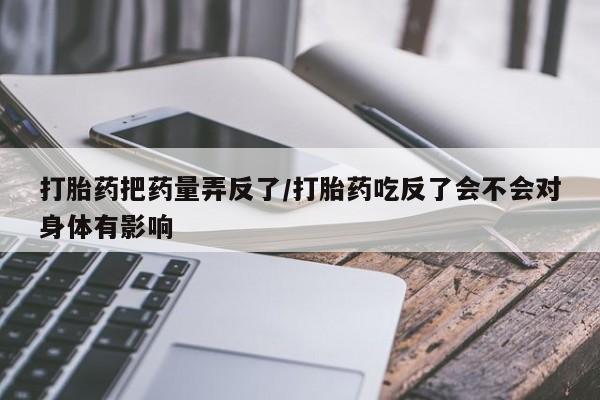 网上买打胎药联系方式微信，打胎药把药量弄反了/打胎药吃反了会不会对身体有影响