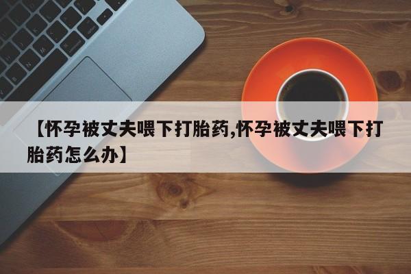 网上买打胎药联系方式微信，【怀孕被丈夫喂下打胎药,怀孕被丈夫喂下打胎药怎么办】