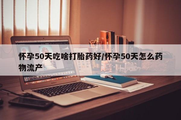 网上买打胎药联系方式微信，怀孕50天吃啥打胎药好/怀孕50天怎么药物流产