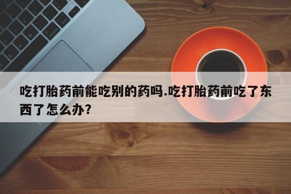 网上买打胎药联系方式微信，吃打胎药前能吃别的药吗.吃打胎药前吃了东西了怎么办？