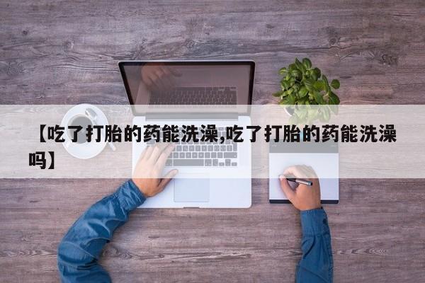 网上买打胎药联系方式微信，【吃了打胎的药能洗澡,吃了打胎的药能洗澡吗】