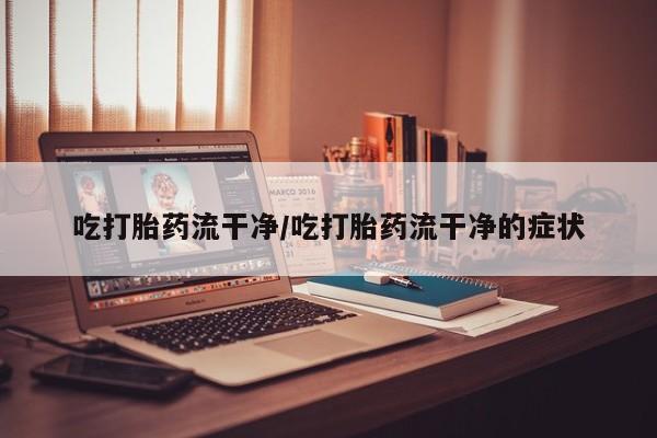 网上买打胎药联系方式微信，吃打胎药流干净/吃打胎药流干净的症状