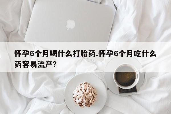 网上买打胎药联系方式微信，怀孕6个月喝什么打胎药.怀孕6个月吃什么药容易流产？