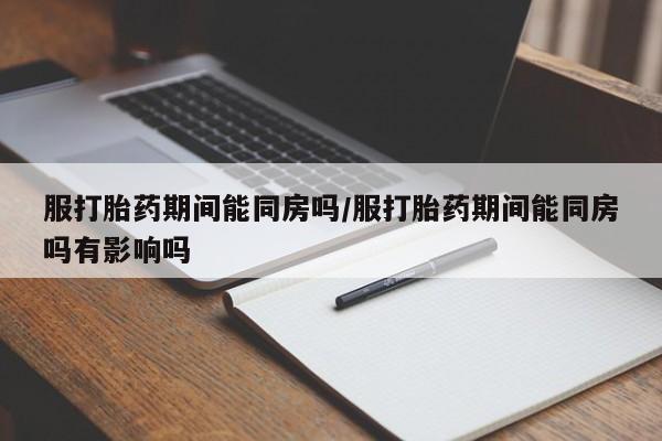 网上买打胎药联系方式微信，服打胎药期间能同房吗/服打胎药期间能同房吗有影响吗