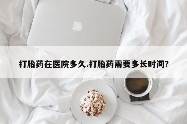 网上买打胎药联系方式微信，打胎药在医院多久.打胎药需要多长时间？