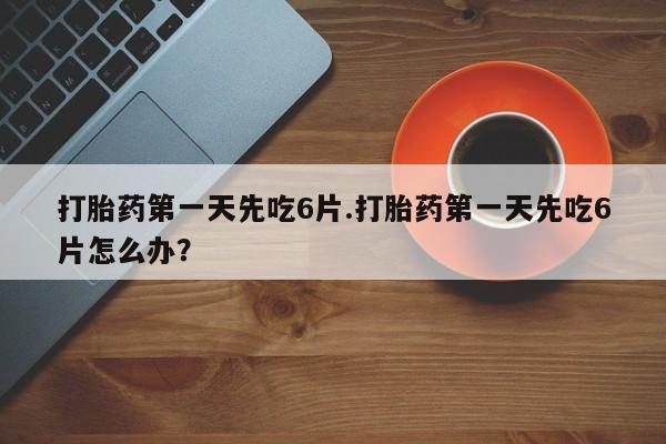 网上买打胎药联系方式微信，打胎药第一天先吃6片.打胎药第一天先吃6片怎么办？