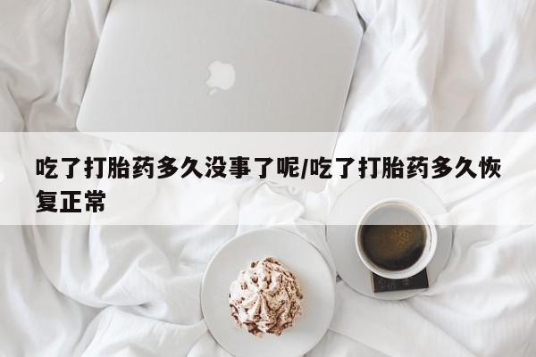 网上买打胎药联系方式微信，吃了打胎药多久没事了呢/吃了打胎药多久恢复正常