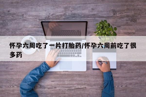 网上买打胎药联系方式微信，怀孕六周吃了一片打胎药/怀孕六周前吃了很多药