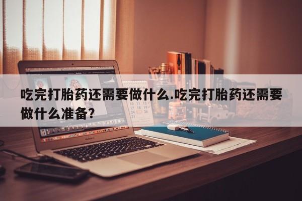 网上买打胎药联系方式微信，吃完打胎药还需要做什么.吃完打胎药还需要做什么准备？