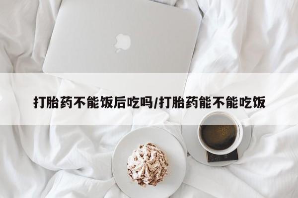 网上买打胎药联系方式微信，打胎药不能饭后吃吗/打胎药能不能吃饭