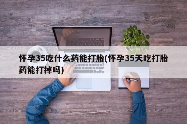 网上买打胎药联系方式微信，怀孕35吃什么药能打胎(怀孕35天吃打胎药能打掉吗)