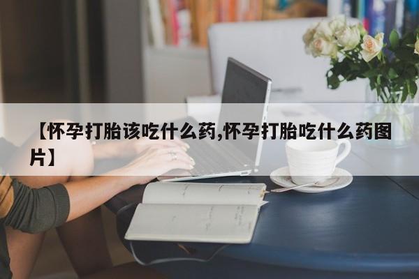 网上买打胎药联系方式微信，【怀孕打胎该吃什么药,怀孕打胎吃什么药图片】