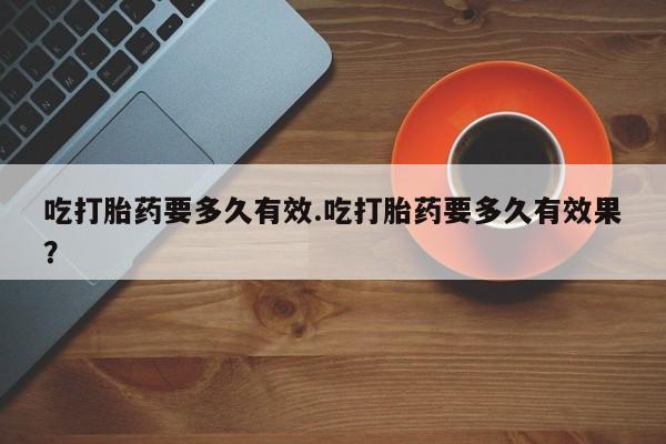 网上买打胎药联系方式微信，吃打胎药要多久有效.吃打胎药要多久有效果？