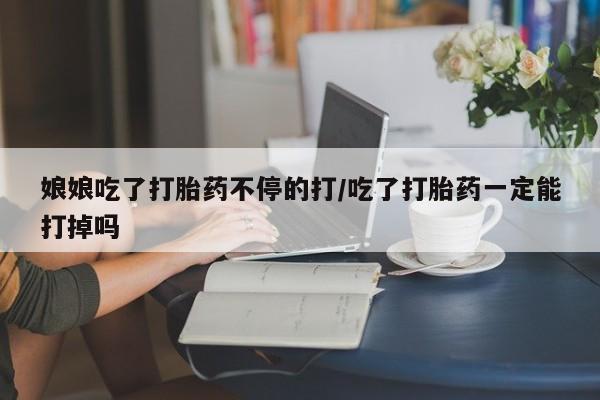 网上买打胎药联系方式微信，娘娘吃了打胎药不停的打/吃了打胎药一定能打掉吗