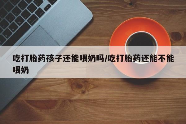 网上买打胎药联系方式微信，吃打胎药孩子还能喂奶吗/吃打胎药还能不能喂奶