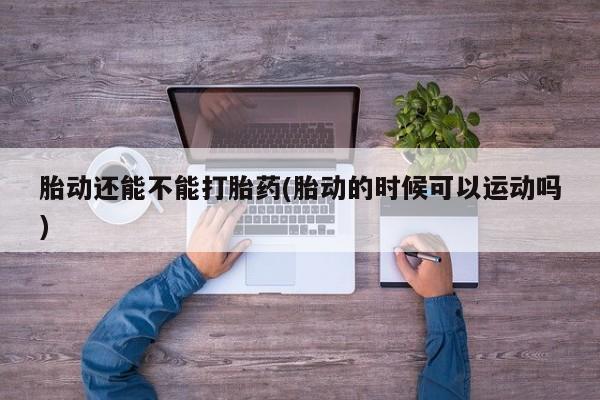 网上买打胎药联系方式微信，胎动还能不能打胎药(胎动的时候可以运动吗)