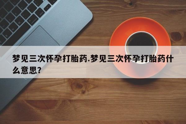 网上买打胎药联系方式微信，梦见三次怀孕打胎药.梦见三次怀孕打胎药什么意思？