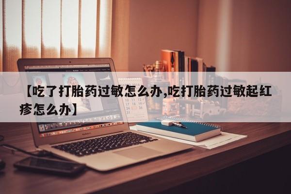网上买打胎药联系方式微信，【吃了打胎药过敏怎么办,吃打胎药过敏起红疹怎么办】
