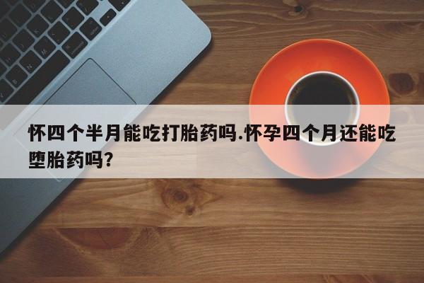 网上买打胎药联系方式微信，怀四个半月能吃打胎药吗.怀孕四个月还能吃堕胎药吗？