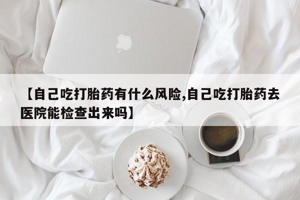 网上买打胎药联系方式微信，【自己吃打胎药有什么风险,自己吃打胎药去医院能检查出来吗】
