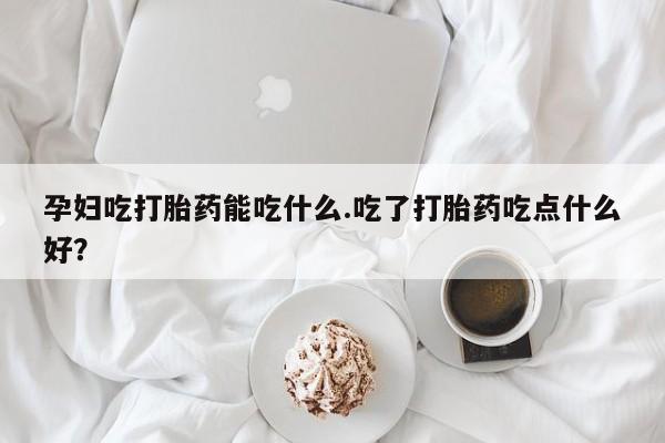网上买打胎药联系方式微信，孕妇吃打胎药能吃什么.吃了打胎药吃点什么好？