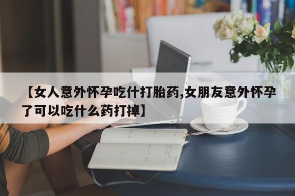 网上买打胎药联系方式微信，【女人意外怀孕吃什打胎药,女朋友意外怀孕了可以吃什么药打掉】