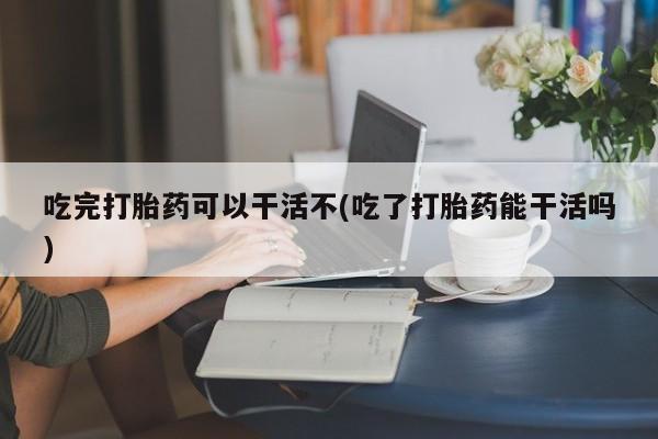 网上买打胎药联系方式微信，吃完打胎药可以干活不(吃了打胎药能干活吗)