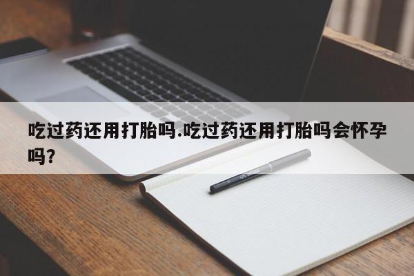 网上买打胎药联系方式微信，吃过药还用打胎吗.吃过药还用打胎吗会怀孕吗？