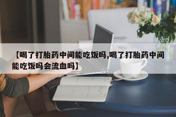 网上买打胎药联系方式微信，【喝了打胎药中间能吃饭吗,喝了打胎药中间能吃饭吗会流血吗】