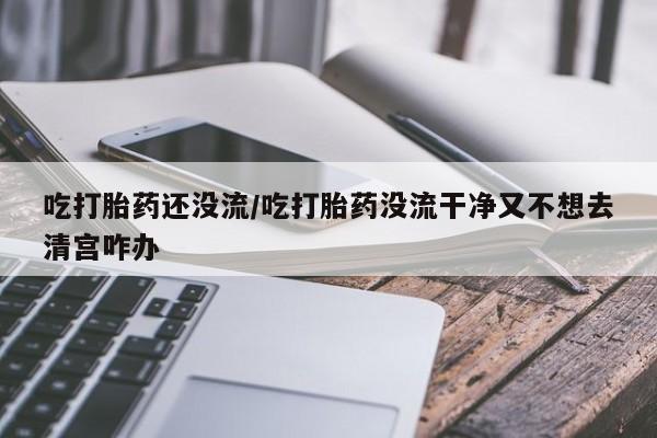 网上买打胎药联系方式微信，吃打胎药还没流/吃打胎药没流干净又不想去清宫咋办