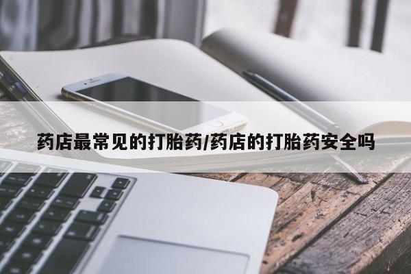 网上买打胎药联系方式微信，药店最常见的打胎药/药店的打胎药安全吗