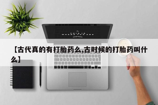 网上买打胎药联系方式微信，【古代真的有打胎药么,古时候的打胎药叫什么】