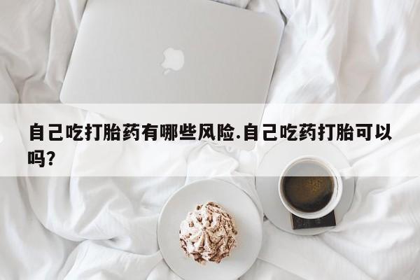 网上买打胎药联系方式微信，自己吃打胎药有哪些风险.自己吃药打胎可以吗？