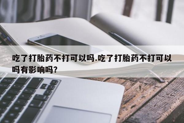 网上买打胎药联系方式微信，吃了打胎药不打可以吗.吃了打胎药不打可以吗有影响吗？